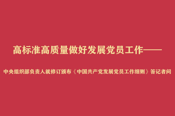 高标准高质量做好发展党员工作——中央组织部负责人就修订颁布《中国共产党发展党员工作细则》答记者问