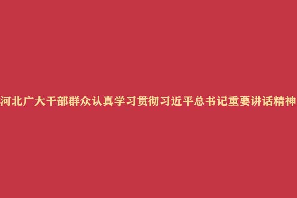 河北广大干部群众认真学习贯彻习近平总书记重要讲话精神