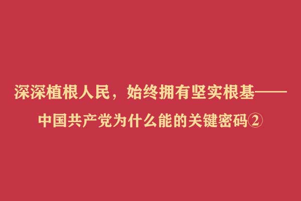 深深植根人民，始终拥有坚实根基——中国共产党为什么能的关键密码②
