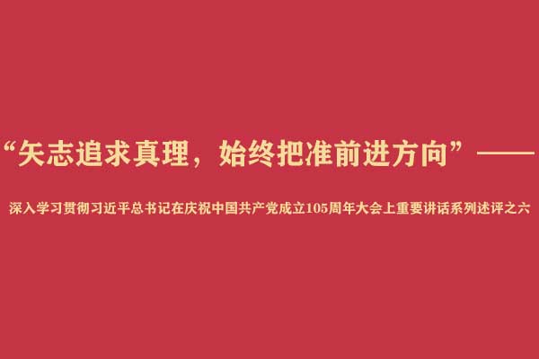 “矢志追求真理，始终把准前进方向”——深入学习贯彻习近平总书记在庆祝中国共产党成立105周年大会上重要讲话系列述评之六