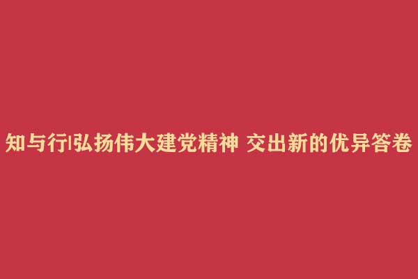 知与行|弘扬伟大建党精神 交出新的优异答卷