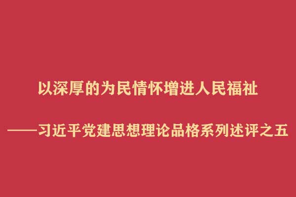 以深厚的为民情怀增进人民福祉——习近平党建思想理论品格系列述评之五