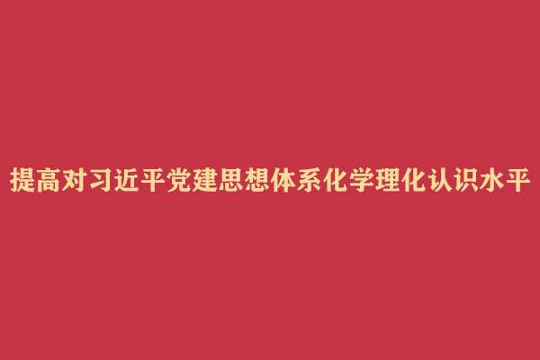 【光明论坛】提高对习近平党建思想体系化学理化认识水平