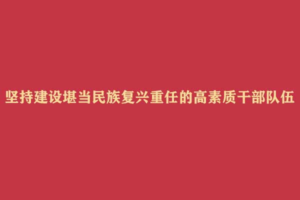 坚持建设堪当民族复兴重任的高素质干部队伍